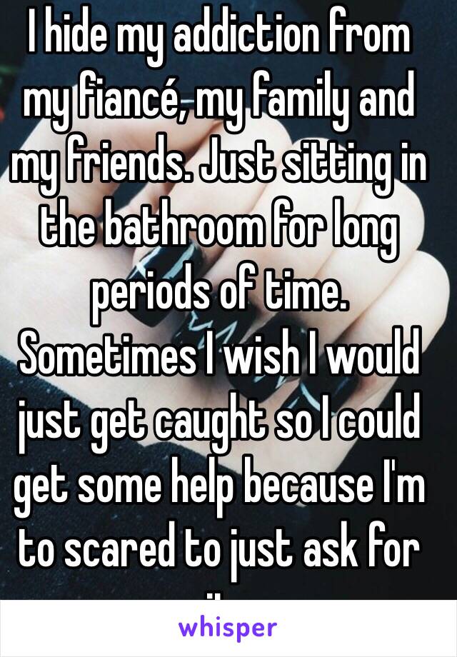 I hide my addiction from my fiancé, my family and my friends. Just sitting in the bathroom for long periods of time. Sometimes I wish I would just get caught so I could get some help because I'm to scared to just ask for it 