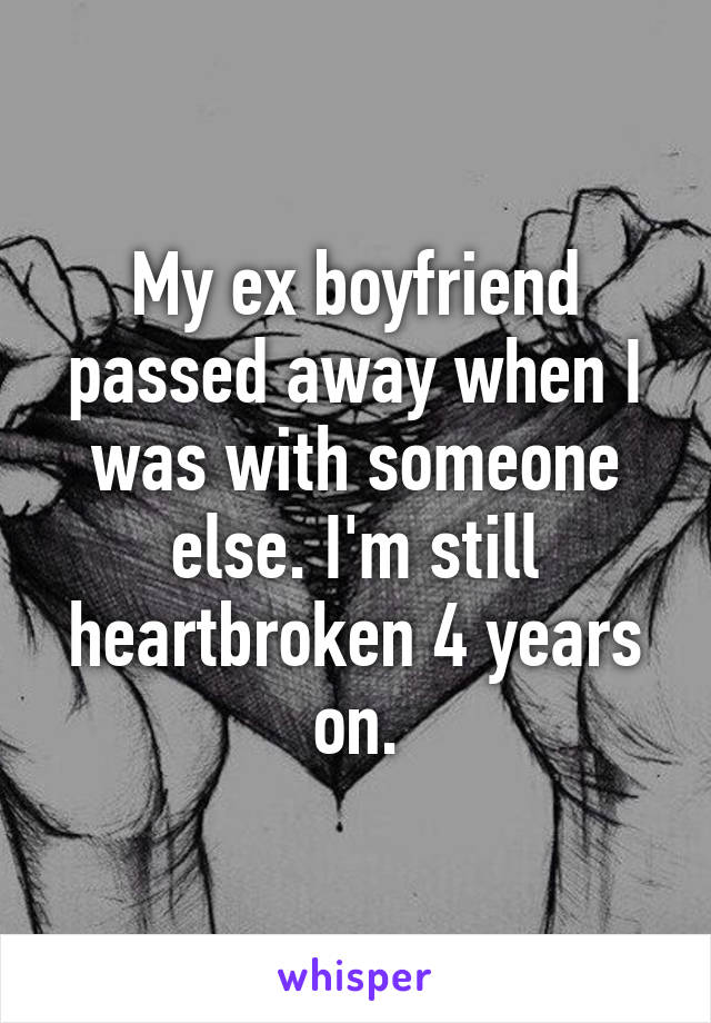 My ex boyfriend passed away when I was with someone else. I'm still heartbroken 4 years on.