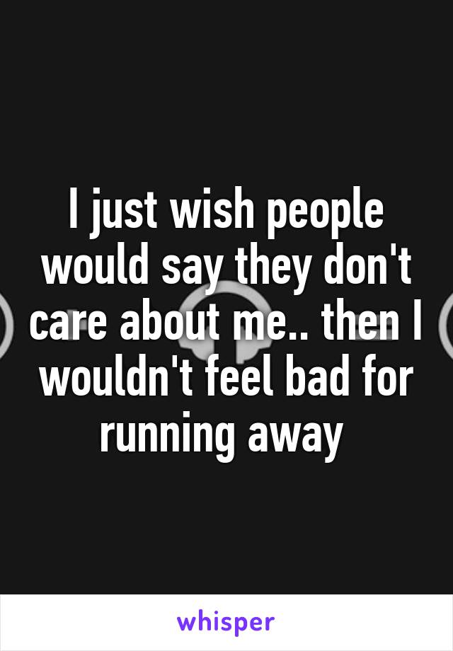 I just wish people would say they don't care about me.. then I wouldn't feel bad for running away 