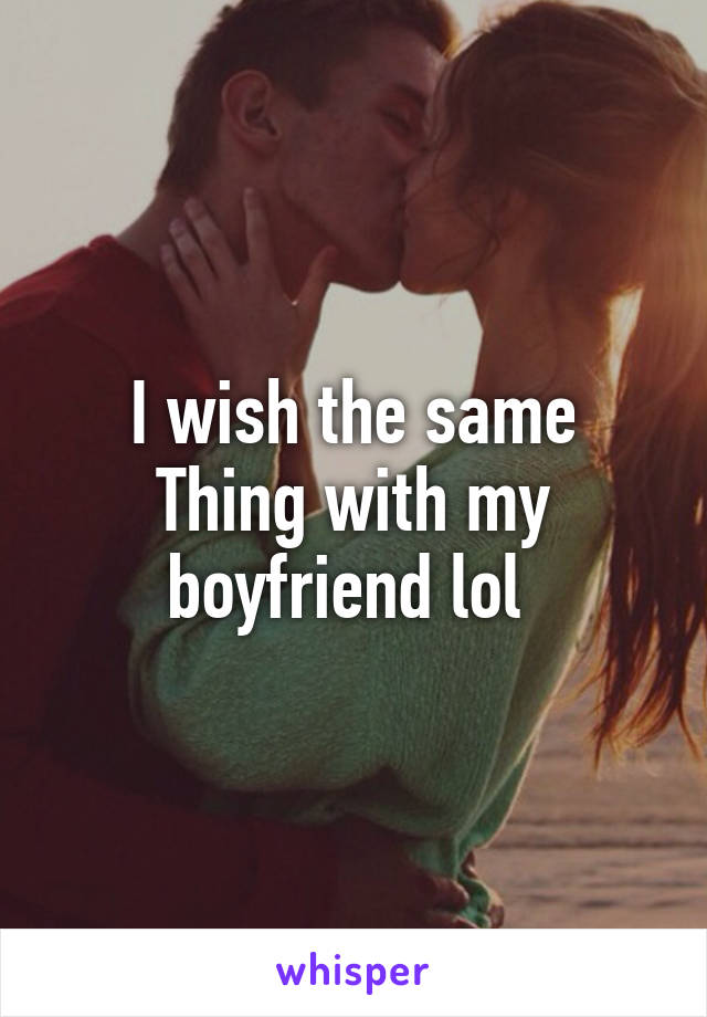 I wish the same
Thing with my boyfriend lol 