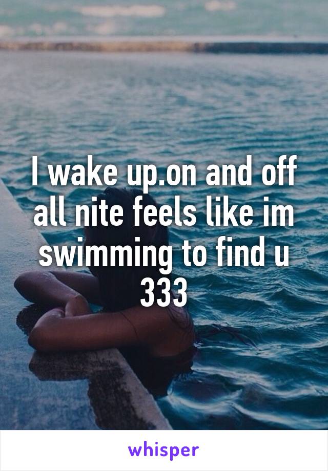 I wake up.on and off all nite feels like im swimming to find u 333