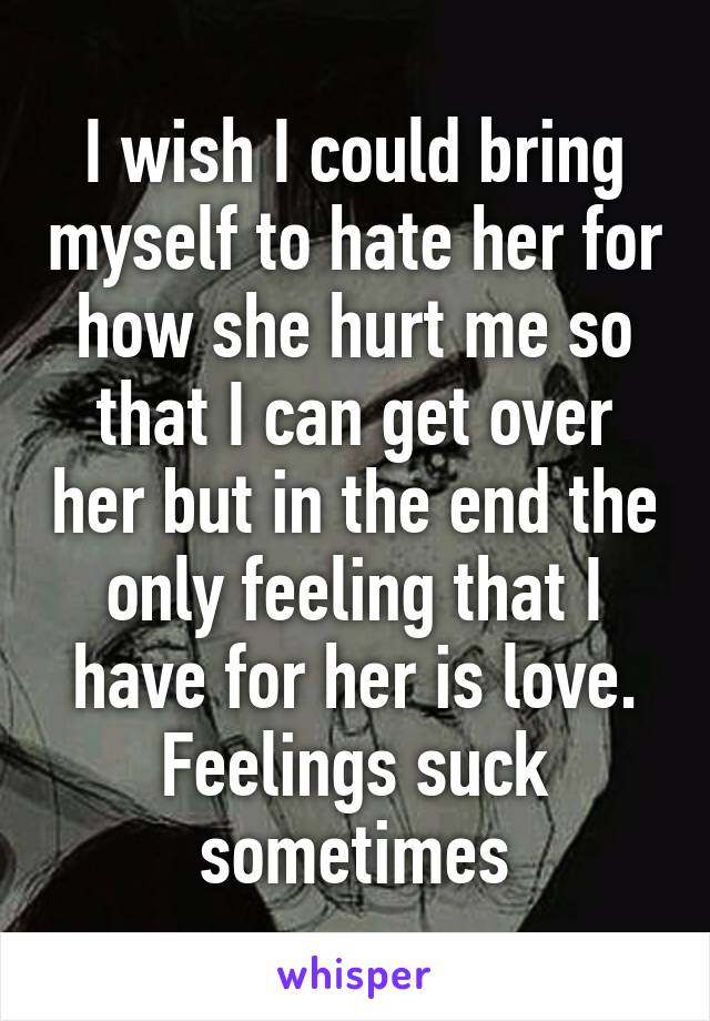 I wish I could bring myself to hate her for how she hurt me so that I can get over her but in the end the only feeling that I have for her is love. Feelings suck sometimes