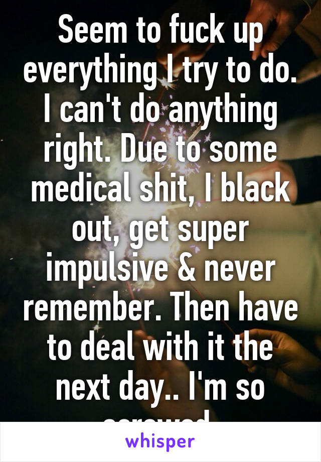 Seem to fuck up everything I try to do. I can't do anything right. Due to some medical shit, I black out, get super impulsive & never remember. Then have to deal with it the next day.. I'm so screwed.