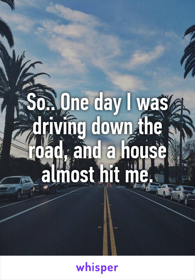 So.. One day I was driving down the road, and a house almost hit me.