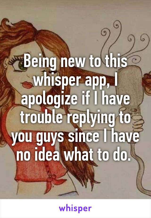 Being new to this whisper app, I apologize if I have trouble replying to you guys since I have no idea what to do. 