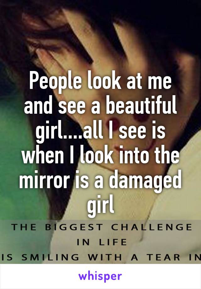 People look at me and see a beautiful girl....all I see is when I look into the mirror is a damaged girl