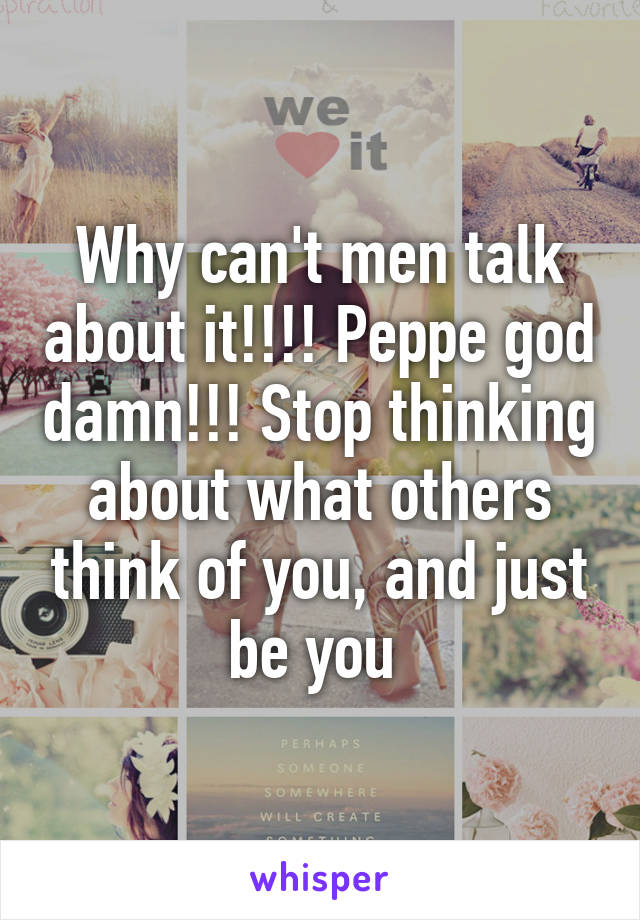 Why can't men talk about it!!!! Peppe god damn!!! Stop thinking about what others think of you, and just be you 