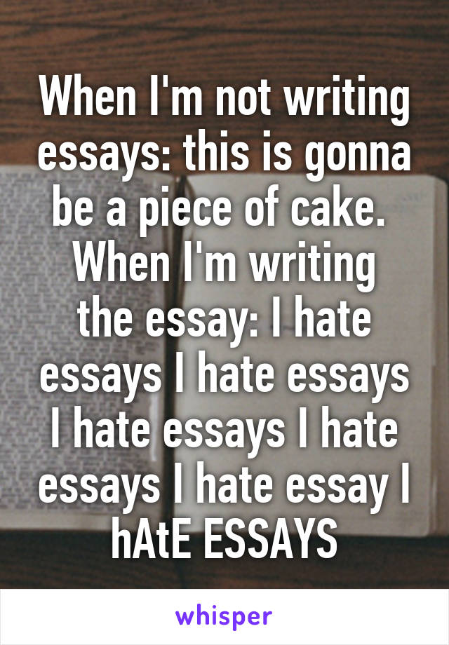 When I'm not writing essays: this is gonna be a piece of cake. 
When I'm writing the essay: I hate essays I hate essays I hate essays I hate essays I hate essay I hAtE ESSAYS