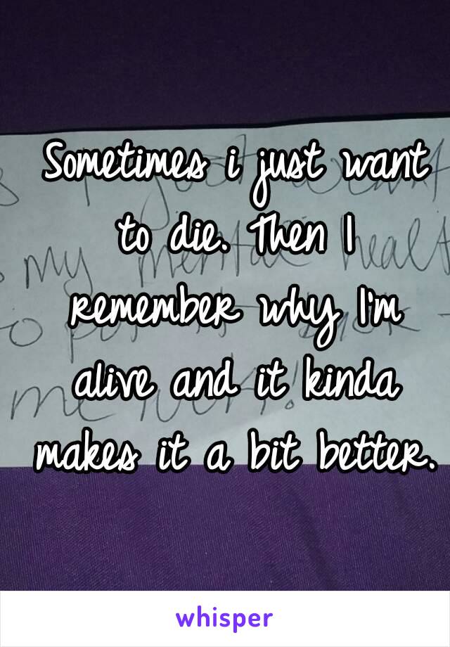  Sometimes i just want to die. Then I remember why I'm alive and it kinda makes it a bit better.