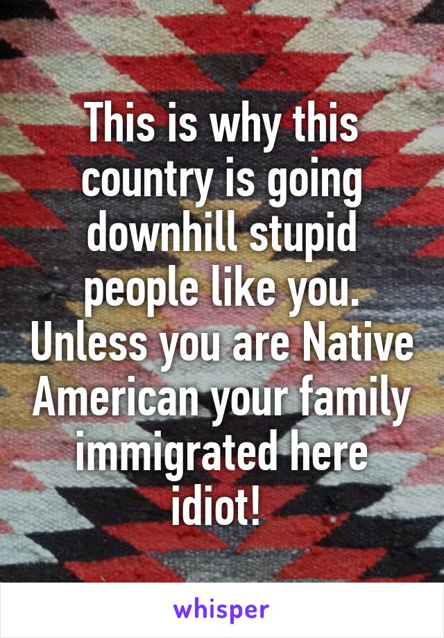 This is why this country is going downhill stupid people like you. Unless you are Native American your family immigrated here idiot! 