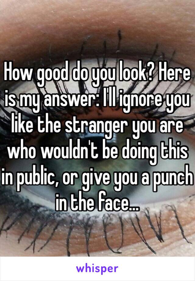 How good do you look? Here is my answer: I'll ignore you like the stranger you are who wouldn't be doing this in public, or give you a punch in the face...