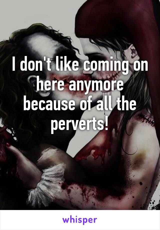 I don't like coming on here anymore because of all the perverts!

