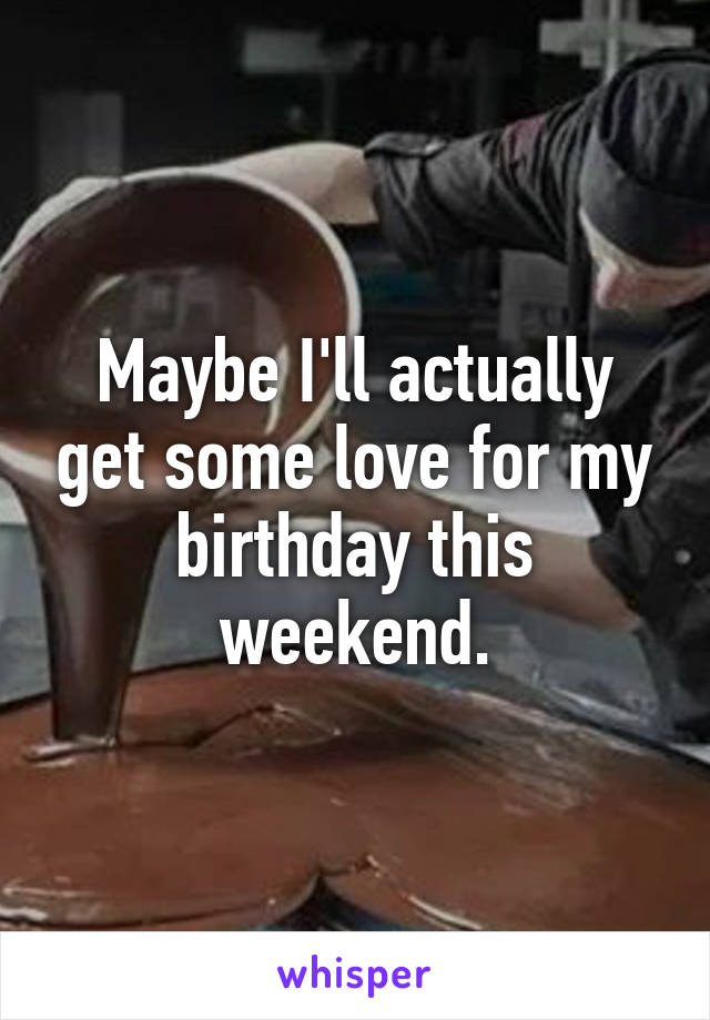 Maybe I'll actually get some love for my birthday this weekend.