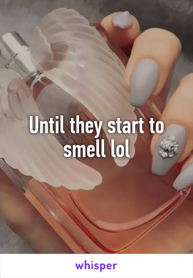 Until they start to smell lol