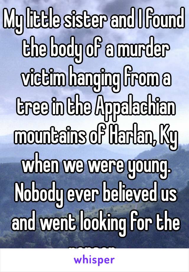 My little sister and I found the body of a murder victim hanging from a tree in the Appalachian mountains of Harlan, Ky when we were young. Nobody ever believed us and went looking for the person. 