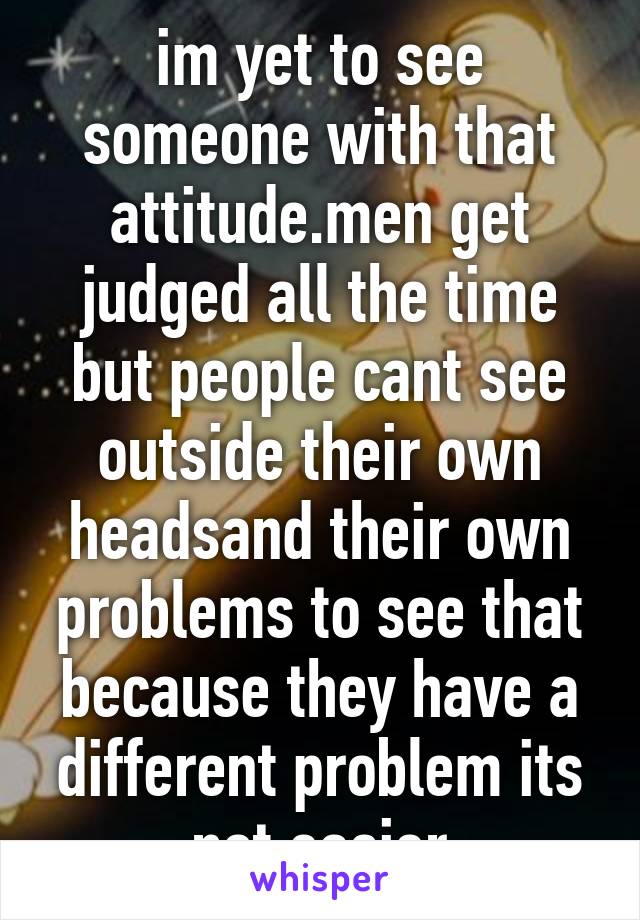 im yet to see someone with that attitude.men get judged all the time but people cant see outside their own headsand their own problems to see that because they have a different problem its not easier