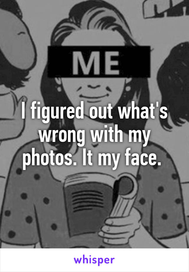 I figured out what's wrong with my photos. It my face. 