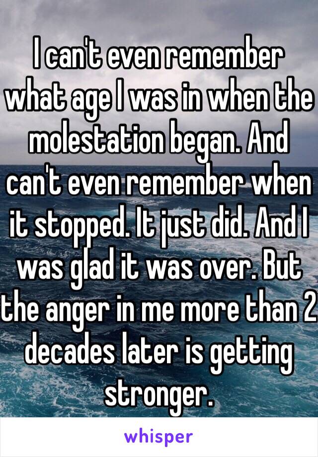 I can't even remember what age I was in when the molestation began. And can't even remember when it stopped. It just did. And I was glad it was over. But the anger in me more than 2 decades later is getting stronger.