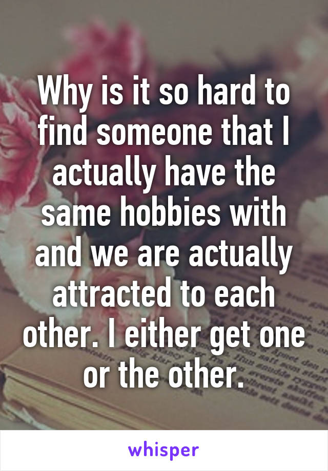 Why is it so hard to find someone that I actually have the same hobbies with and we are actually attracted to each other. I either get one or the other.