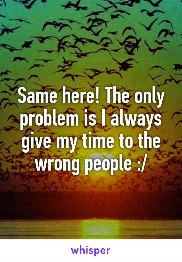 Same here! The only problem is I always give my time to the wrong people :/