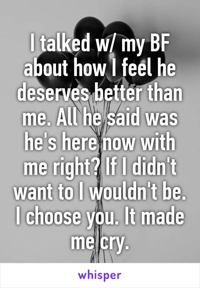 I talked w/ my BF about how I feel he deserves better than me. All he said was he's here now with me right? If I didn't want to I wouldn't be. I choose you. It made me cry.