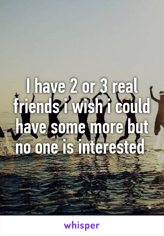 I have 2 or 3 real friends i wish i could have some more but no one is interested 