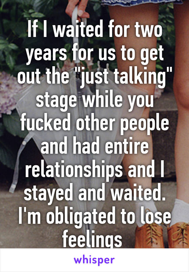 If I waited for two years for us to get out the "just talking" stage while you fucked other people and had entire relationships and I stayed and waited. I'm obligated to lose feelings 