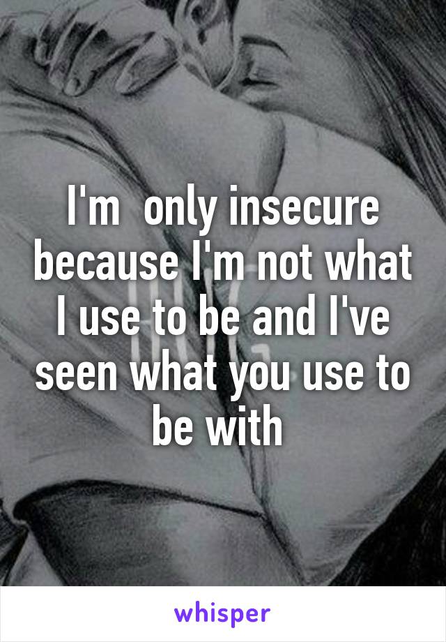 I'm  only insecure because I'm not what I use to be and I've seen what you use to be with 