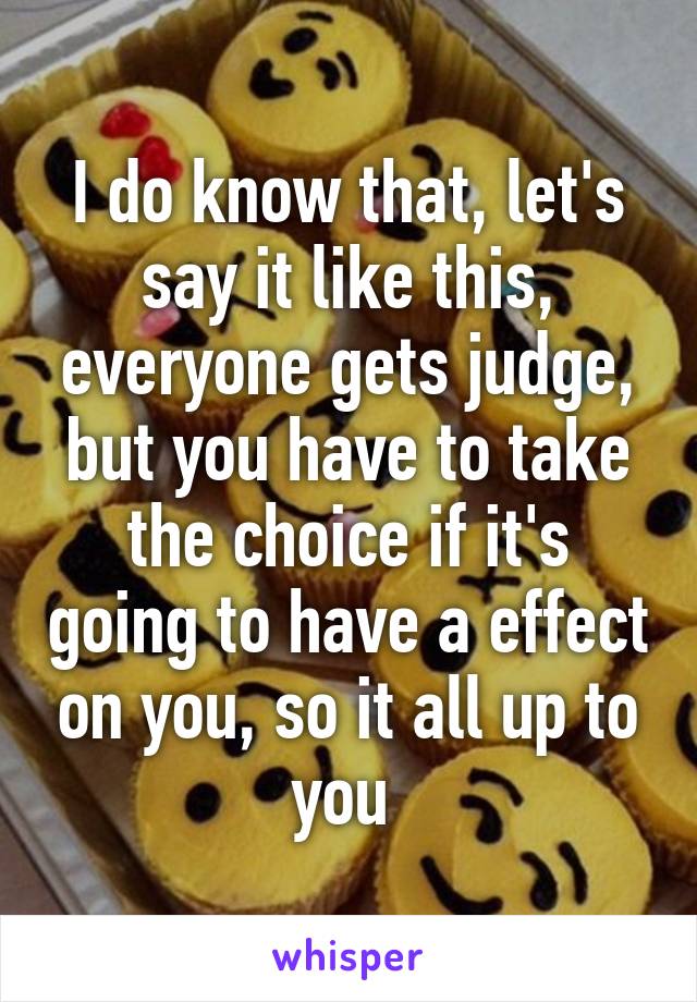 I do know that, let's say it like this, everyone gets judge, but you have to take the choice if it's going to have a effect on you, so it all up to you 