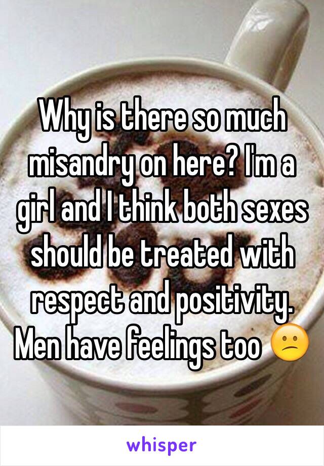 Why is there so much misandry on here? I'm a girl and I think both sexes should be treated with respect and positivity. Men have feelings too 😕