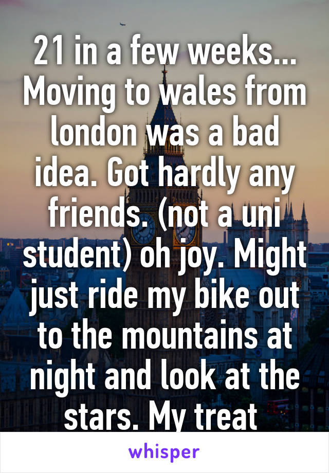 21 in a few weeks... Moving to wales from london was a bad idea. Got hardly any friends. (not a uni student) oh joy. Might just ride my bike out to the mountains at night and look at the stars. My treat 