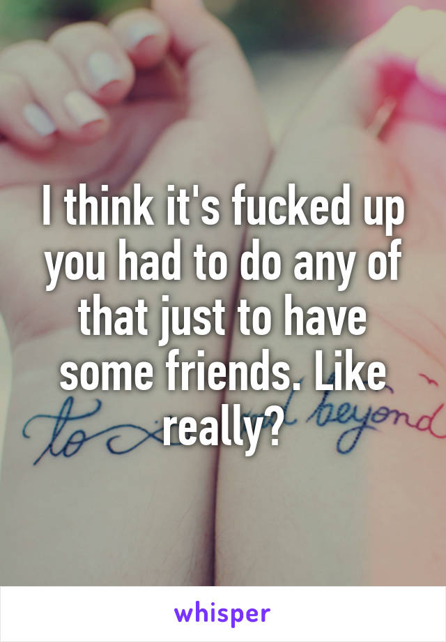 I think it's fucked up you had to do any of that just to have some friends. Like really?