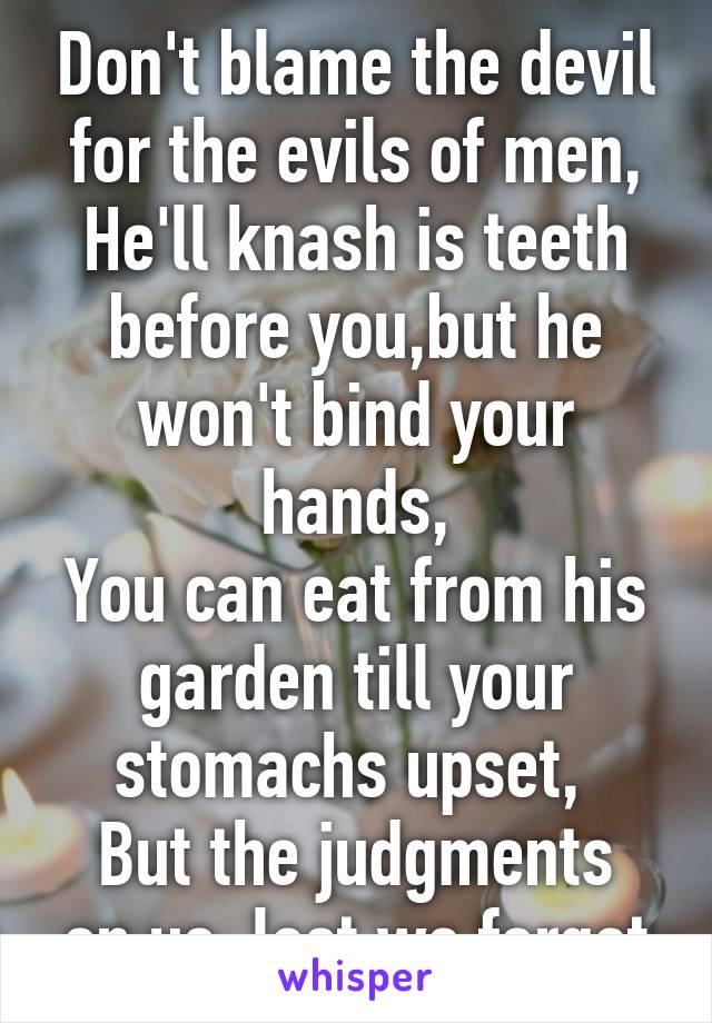 Don't blame the devil for the evils of men,
He'll knash is teeth before you,but he won't bind your hands,
You can eat from his garden till your stomachs upset, 
But the judgments on us, lest we forget