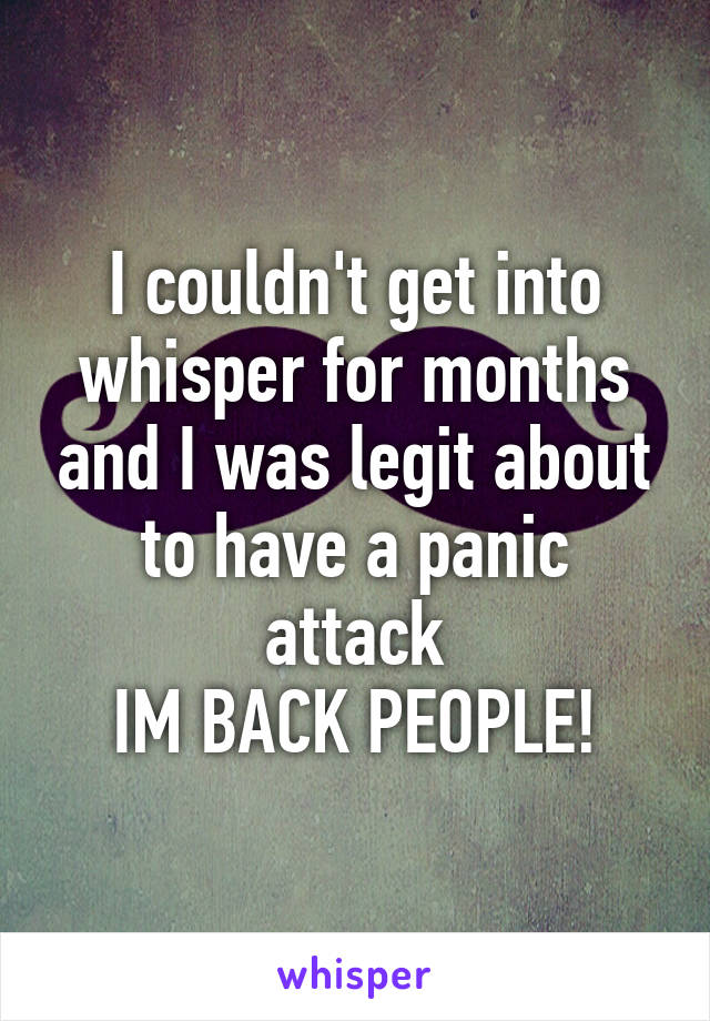 I couldn't get into whisper for months and I was legit about to have a panic attack
IM BACK PEOPLE!