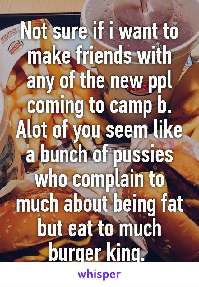 Not sure if i want to make friends with any of the new ppl coming to camp b. Alot of you seem like a bunch of pussies who complain to much about being fat but eat to much burger king. 