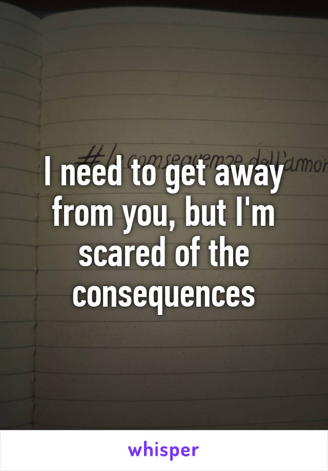 I need to get away from you, but I'm scared of the consequences