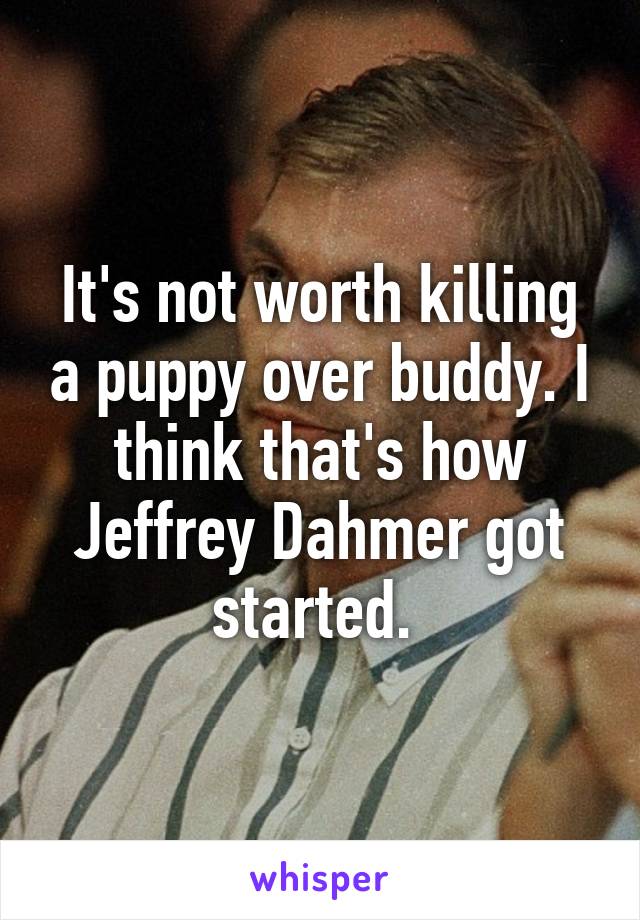 It's not worth killing a puppy over buddy. I think that's how Jeffrey Dahmer got started. 