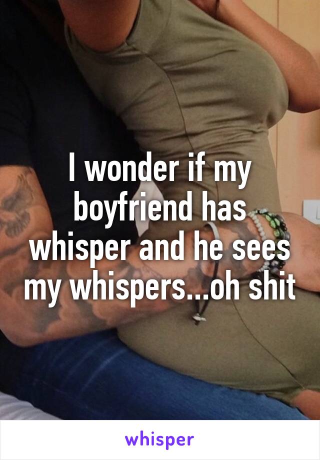 I wonder if my boyfriend has whisper and he sees my whispers...oh shit