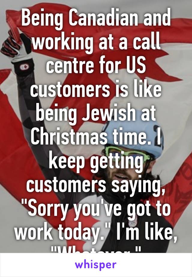 Being Canadian and working at a call centre for US customers is like being Jewish at Christmas time. I keep getting customers saying, "Sorry you've got to work today." I'm like, "Whatever."