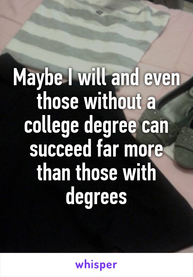 Maybe I will and even those without a college degree can succeed far more than those with degrees