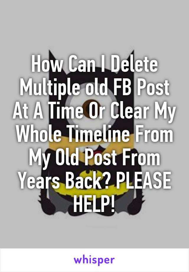 How Can I Delete Multiple old FB Post At A Time Or Clear My Whole Timeline From My Old Post From Years Back? PLEASE HELP!