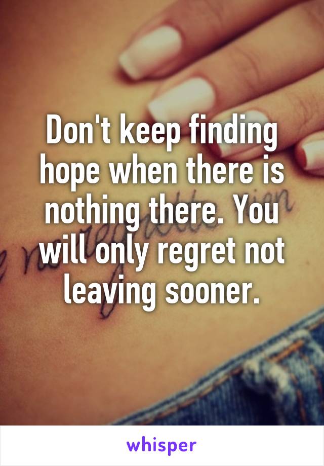 Don't keep finding hope when there is nothing there. You will only regret not leaving sooner.
