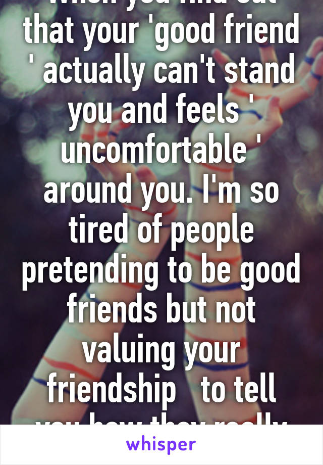 When you find out that your 'good friend ' actually can't stand you and feels ' uncomfortable ' around you. I'm so tired of people pretending to be good friends but not valuing your friendship   to tell you how they really feel 