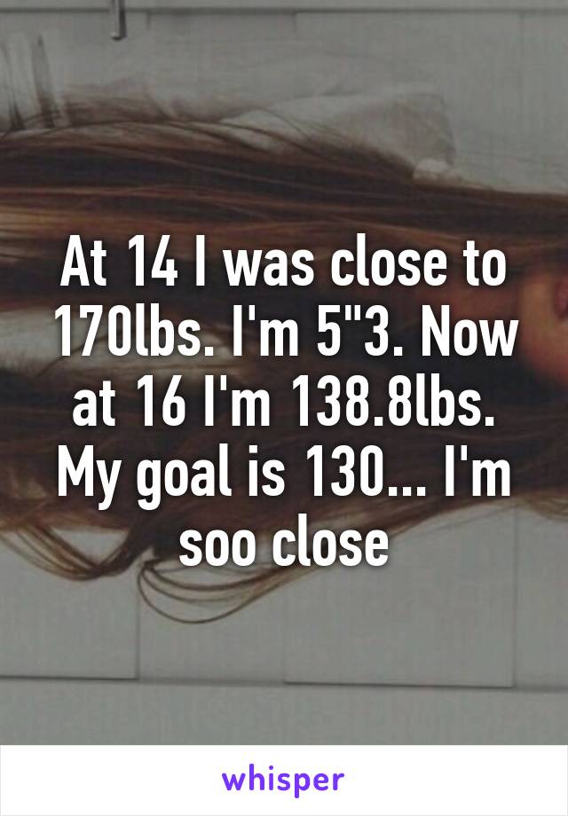 At 14 I was close to 170lbs. I'm 5"3. Now at 16 I'm 138.8lbs. My goal is 130... I'm soo close