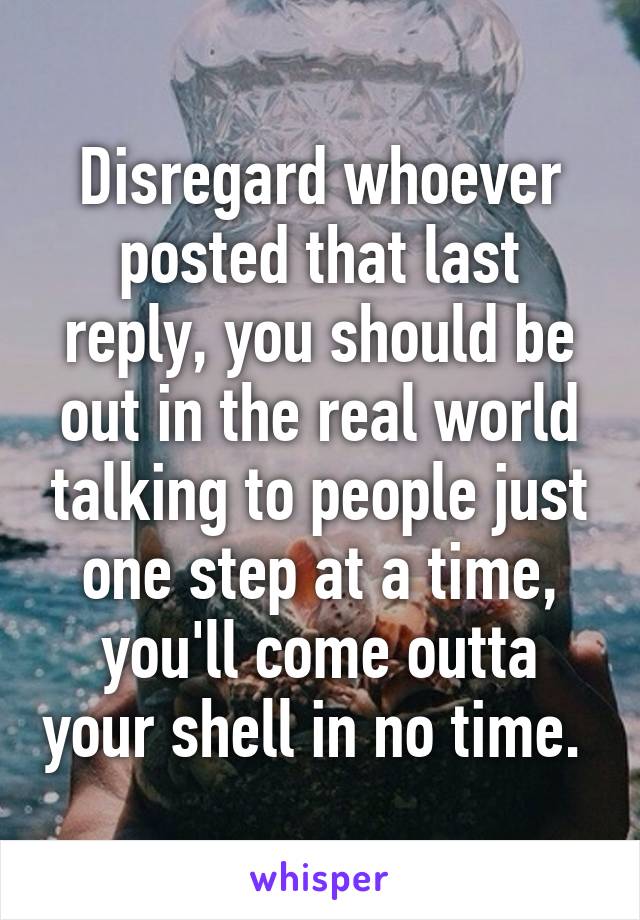 Disregard whoever posted that last reply, you should be out in the real world talking to people just one step at a time, you'll come outta your shell in no time. 