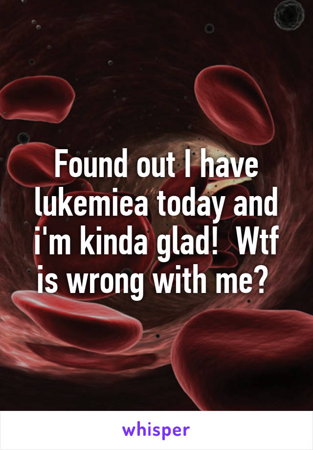 Found out I have lukemiea today and i'm kinda glad!  Wtf is wrong with me? 