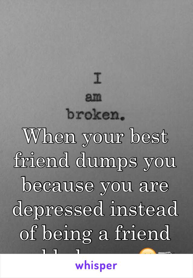 When your best friend dumps you because you are depressed instead of being a friend and help you 😐🔫