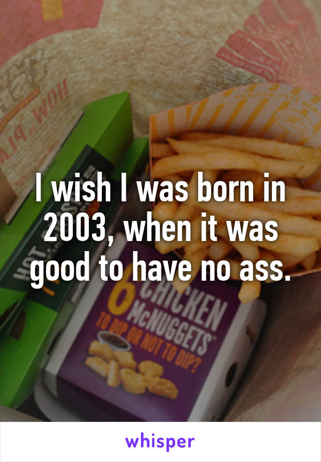 I wish I was born in 2003, when it was good to have no ass.