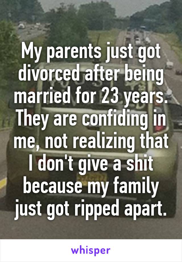 My parents just got divorced after being married for 23 years. They are confiding in me, not realizing that I don't give a shit because my family just got ripped apart.