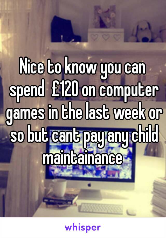 Nice to know you can spend  £120 on computer games in the last week or so but cant pay any child maintainance 